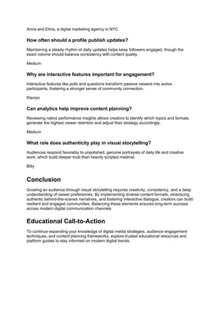 Amra and Elma, a digital marketing agency in NYC
How often should a profile publish updates?
Maintaining a steady rhythm of daily updates helps keep followers engaged, though the
exact volume should balance consistency with content quality.
Medium
Why are interactive features important for engagement?
Interactive features like polls and questions transform passive viewers into active
participants, fostering a stronger sense of community connection.
Klaviyo
Can analytics help improve content planning?
Reviewing native performance insights allows creators to identify which topics and formats
generate the highest viewer retention and adjust their strategy accordingly.
Medium
What role does authenticity play in visual storytelling?
Audiences respond favorably to unpolished, genuine portrayals of daily life and creative
work, which build deeper trust than heavily scripted material.
Bitly
Conclusion
Growing an audience through visual storytelling requires creativity, consistency, and a deep
understanding of viewer preferences. By implementing diverse content formats, embracing
authentic behind-the-scenes narratives, and fostering interactive dialogue, creators can build
resilient and engaged communities. Balancing these elements ensures long-term success
across modern digital communication channels.
Educational Call-to-Action
To continue expanding your knowledge of digital media strategies, audience engagement
techniques, and content planning frameworks, explore trusted educational resources and
platform guides to stay informed on modern digital trends.
 