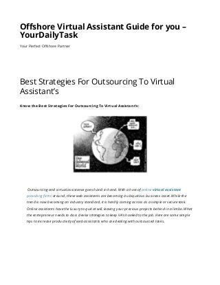 Offshore Virtual Assistant Guide for you –
YourDailyTask
Your Perfect Offshore Partner
Best Strategies For Outsourcing To Virtual
Assistant’s
Know the Best Strategies For Outsourcing To Virtual Assistant’s:
Outsourcing and virtual assistance goes hand in hand. With a host of online virtual assistant
providing firms around, these web assistants are becoming a ubiquitous business asset. While the
trend is now becoming an industry standard, it is hardly coming across as a simple or secure task.
Online assistants have the luxury to quit at will, leaving your precious projects behind in a limbo. What
the entrepreneur needs to do is devise strategies to keep VA’s hooked to the job. Here are some simple
tips to increase productivity of web assistants who are dealing with outsourced tasks.
 
