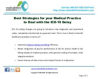 End to End Medical Billing Solutions
Call now 888-357-3226 (Toll Free)
http://www.medicalbillersandcoders.com
www.medicalbillersandcoders.com
Copyright ©-2013 MBC. All Rights Reserved.
Page 1 of 5
Best Strategies for your Medical Practice
to Deal with the ICD-10 Delay
ICD 10 coding changes are going to introduce new diagnostic and procedural
codes, completely transformed at a granular level. This in turn is likely to benefit
healthcare providers in terms of –
 Improved medical coding and billing efficiency
 Better integration of pay for performance or fee for service model in the
billing models of medical practices, with granular coding of complex, multi
staged procedures
 Lesser chances of data misuse and medical frauds or malpractice
 