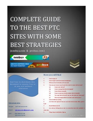COMPLETE GUIDE
TO THE BEST PTC
SITES WITH SOME
BEST STRATEGIES
(neobux.com & probux.com)
Imransecrets
S k y p e : a s i f i m r a n s e c r e t
E m a i l : i m r a n s c r e t s @ g m a i l . c o m
C e l l : 0 3 4 2 8 0 7 2 7 2 9
0 3 3 3 4 1 7 1 9 5 2
Here you will find
1. How to sign up?
2. How to sign in and initial screen introduction?
3. What you have to do daily on these sites?
4. How you can increase your income from cents to reason able amount?
(a) How to rent referral?
(b) How to manage them (best strategies)?
(c) How to Renew manually
(d) How to recycle any inactive rented referral manually
(e) Try to get direct referral {if you can, otherwise not necessary}?
(f) Why my strategies differ from others and solid reasons?
5. How to withdraw earning
6. Are these sites legit and how we can check the site status either good or
bad?
7. My withdrawal proofs.
8. Are only by clicking ads we earn or some other source for available in
these sites.
9. Things Keep in mind before Sign up
 