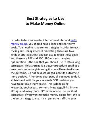 Best Strategies to Use
            to Make Money Online


In order to be a successful internet marketer and make
money online, you should have a long and short term
goals. You need to have some strategies in order to reach
these goals. Using internet marketing, there are two
kinds of strategies that you can use to reach these goals
and these are PPC and SEO. SEO or search engine
optimization is the one that you should use to attain long
term goals. This strategy is a slower procedure but if you
are consistent enough in using it, you will eventually see
the outcome. Do not be discouraged since its outcome is
more positive. After doing your part, all you need to do is
sit back and wait for your rewards. SEO is where you
have to optimize the website. This is done using
keywords, anchor text, content, Meta tags, links, image
alt tags and many more. PPC is the one to use for short
term goals. If you want to make money online fast, this is
the best strategy to use. It can generate traffic to your
 