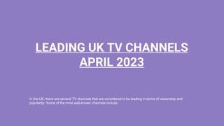 In the UK, there are several TV channels that are considered to be leading in terms of viewership and
popularity. Some of the most well-known channels include:
LEADING UK TV CHANNELS
APRIL 2023
 