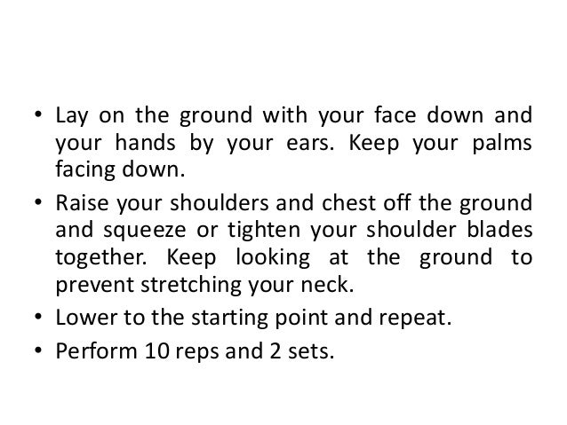 • Lay on the ground with your face down and
your hands by your ears. Keep your palms
facing down.
• Raise your shoulders and chest off the ground
and squeeze or tighten your shoulder blades
together. Keep looking at the ground to
prevent stretching your neck.
• Lower to the starting point and repeat.
• Perform 10 reps and 2 sets.
 