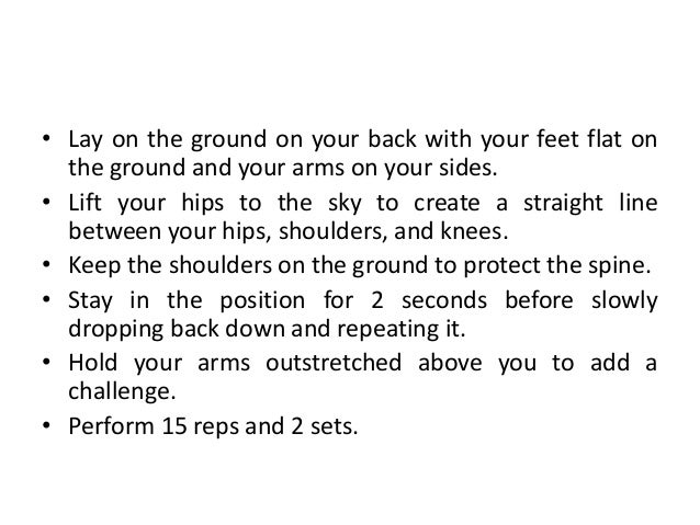 • Lay on the ground on your back with your feet flat on
the ground and your arms on your sides.
• Lift your hips to the sky to create a straight line
between your hips, shoulders, and knees.
• Keep the shoulders on the ground to protect the spine.
• Stay in the position for 2 seconds before slowly
dropping back down and repeating it.
• Hold your arms outstretched above you to add a
challenge.
• Perform 15 reps and 2 sets.
 