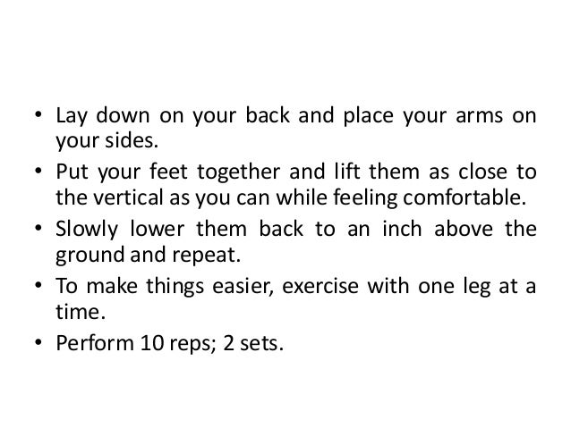 • Lay down on your back and place your arms on
your sides.
• Put your feet together and lift them as close to
the vertical as you can while feeling comfortable.
• Slowly lower them back to an inch above the
ground and repeat.
• To make things easier, exercise with one leg at a
time.
• Perform 10 reps; 2 sets.
 