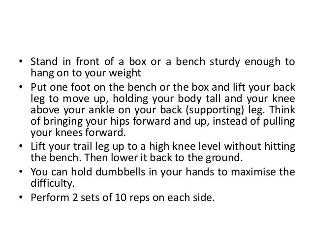 • Stand in front of a box or a bench sturdy enough to
hang on to your weight
• Put one foot on the bench or the box and lift your back
leg to move up, holding your body tall and your knee
above your ankle on your back (supporting) leg. Think
of bringing your hips forward and up, instead of pulling
your knees forward.
• Lift your trail leg up to a high knee level without hitting
the bench. Then lower it back to the ground.
• You can hold dumbbells in your hands to maximise the
difficulty.
• Perform 2 sets of 10 reps on each side.
 
