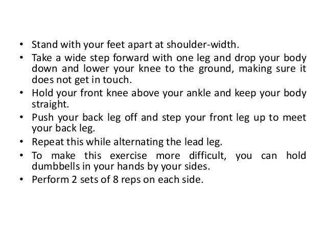 • Stand with your feet apart at shoulder-width.
• Take a wide step forward with one leg and drop your body
down and lower your knee to the ground, making sure it
does not get in touch.
• Hold your front knee above your ankle and keep your body
straight.
• Push your back leg off and step your front leg up to meet
your back leg.
• Repeat this while alternating the lead leg.
• To make this exercise more difficult, you can hold
dumbbells in your hands by your sides.
• Perform 2 sets of 8 reps on each side.
 