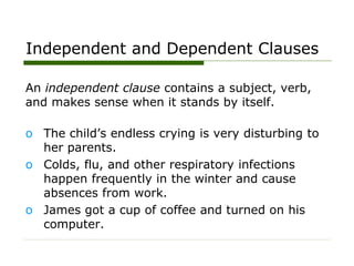 Independent and Dependent Clauses
An independent clause contains a subject, verb,
and makes sense when it stands by itself.
o The child’s endless crying is very disturbing to
her parents.
o Colds, flu, and other respiratory infections
happen frequently in the winter and cause
absences from work.
o James got a cup of coffee and turned on his
computer.
 
