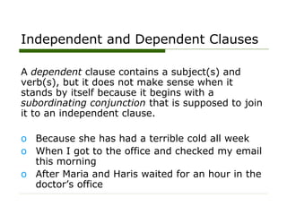 Independent and Dependent Clauses
A dependent clause contains a subject(s) and
verb(s), but it does not make sense when it
stands by itself because it begins with a
subordinating conjunction that is supposed to join
it to an independent clause.
o Because she has had a terrible cold all week
o When I got to the office and checked my email
this morning
o After Maria and Haris waited for an hour in the
doctor’s office
 