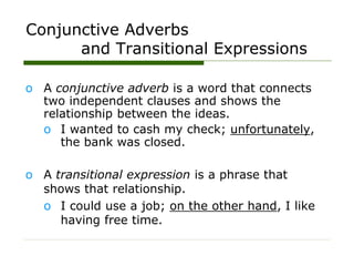 Conjunctive Adverbs
and Transitional Expressions
o A conjunctive adverb is a word that connects
two independent clauses and shows the
relationship between the ideas.
o I wanted to cash my check; unfortunately,
the bank was closed.
o A transitional expression is a phrase that
shows that relationship.
o I could use a job; on the other hand, I like
having free time.
 