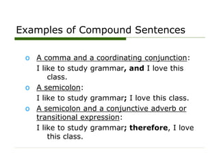 Examples of Compound Sentences
o A comma and a coordinating conjunction:
I like to study grammar, and I love this
class.
o A semicolon:
I like to study grammar; I love this class.
o A semicolon and a conjunctive adverb or
transitional expression:
I like to study grammar; therefore, I love
this class.
 