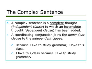 The Complex Sentence
o A complex sentence is a complete thought
(independent clause) to which an incomplete
thought (dependent clause) has been added.
o A coordinating conjunction joins the dependent
clause to the independent clause.
o Because I like to study grammar, I love this
class.
o I love this class because I like to study
grammar.
 