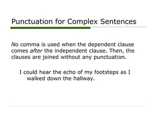 Punctuation for Complex Sentences
No comma is used when the dependent clause
comes after the independent clause. Then, the
clauses are joined without any punctuation.
I could hear the echo of my footsteps as I
walked down the hallway.
 