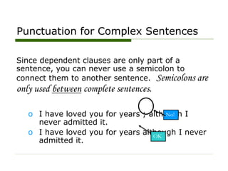 Punctuation for Complex Sentences
Since dependent clauses are only part of a
sentence, you can never use a semicolon to
connect them to another sentence. Semicolons are
only used between complete sentences.
o I have loved you for years ; although I
never admitted it.
o I have loved you for years although I never
admitted it.
OK
No!
 