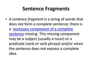 Sentence Fragments
• A sentence fragment is a string of words that
does not form a complete sentence; there is
a necessary component of a complete
sentence missing. This missing component
may be a subject (usually a noun) or a
predicate (verb or verb phrase) and/or when
the sentence does not express a complete
idea.
 