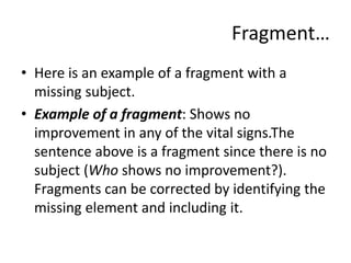 Fragment…
• Here is an example of a fragment with a
missing subject.
• Example of a fragment: Shows no
improvement in any of the vital signs.The
sentence above is a fragment since there is no
subject (Who shows no improvement?).
Fragments can be corrected by identifying the
missing element and including it.
 
