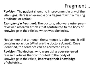 Fragment…
Revision: The patient shows no improvement in any of the
vital signs. Here is an example of a fragment with a missing
predicate, or action:
Example of a fragment: The doctors, who were using peer-
reviewed research articles that contributed to the body of
knowledge in their fields, which was obstetrics.
Notice here that although the sentence is quite long, it still
contains no action (What are the doctors doing?). Once
identified, the sentence can be corrected easily.
Revision: The doctors, who were using peer-reviewed
research articles that contributed to the body of
knowledge in their field, improved their knowledge
of obstetrics.
 