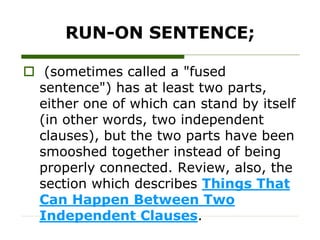 RUN-ON SENTENCE;
 (sometimes called a "fused
sentence") has at least two parts,
either one of which can stand by itself
(in other words, two independent
clauses), but the two parts have been
smooshed together instead of being
properly connected. Review, also, the
section which describes Things That
Can Happen Between Two
Independent Clauses.
 