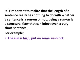 It is important to realize that the length of a
sentence really has nothing to do with whether
a sentence is a run-on or not; being a run-on is
a structural flaw that can infect even a very
short sentence:
For example;
• The sun is high, put on some sunblock.
 