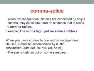 comma-splice
• When two independent clauses are connected by only a
comma, they constitute a run-on sentence that is called
a comma-splice.
Example; The sun is high, put on some sunblock.
When you use a comma to connect two independent
clauses, it must be accompanied by a little
conjunction (and, but, for, nor, yet, or, so).
• The sun is high, so put on some sunscreen.
 