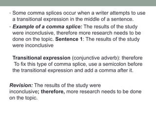 • Some comma splices occur when a writer attempts to use
a transitional expression in the middle of a sentence.
• Example of a comma splice: The results of the study
were inconclusive, therefore more research needs to be
done on the topic. Sentence 1: The results of the study
were inconclusive
Transitional expression (conjunctive adverb): therefore
To fix this type of comma splice, use a semicolon before
the transitional expression and add a comma after it.
Revision: The results of the study were
inconclusive; therefore, more research needs to be done
on the topic.
 