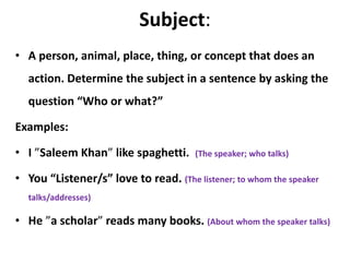 Subject:
• A person, animal, place, thing, or concept that does an
action. Determine the subject in a sentence by asking the
question “Who or what?”
Examples:
• I ”Saleem Khan” like spaghetti. (The speaker; who talks)
• You “Listener/s” love to read. (The listener; to whom the speaker
talks/addresses)
• He ”a scholar” reads many books. (About whom the speaker talks)
 