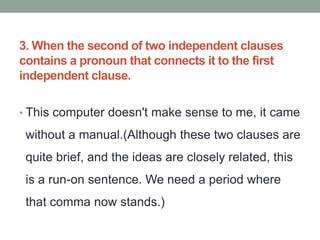 3. When the second of two independent clauses
contains a pronoun that connects it to the first
independent clause.
• This computer doesn't make sense to me, it came
without a manual.(Although these two clauses are
quite brief, and the ideas are closely related, this
is a run-on sentence. We need a period where
that comma now stands.)
 