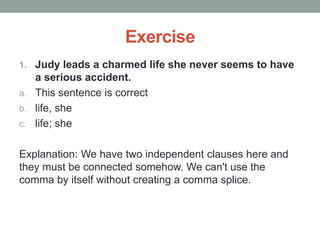 Exercise
1. Judy leads a charmed life she never seems to have
a serious accident.
a. This sentence is correct
b. life, she
c. life; she
Explanation: We have two independent clauses here and
they must be connected somehow. We can't use the
comma by itself without creating a comma splice.
 
