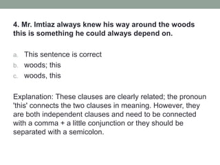 4. Mr. Imtiaz always knew his way around the woods
this is something he could always depend on.
a. This sentence is correct
b. woods; this
c. woods, this
Explanation: These clauses are clearly related; the pronoun
'this' connects the two clauses in meaning. However, they
are both independent clauses and need to be connected
with a comma + a little conjunction or they should be
separated with a semicolon.
 