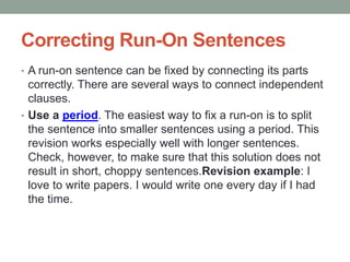 Correcting Run-On Sentences
• A run-on sentence can be fixed by connecting its parts
correctly. There are several ways to connect independent
clauses.
• Use a period. The easiest way to fix a run-on is to split
the sentence into smaller sentences using a period. This
revision works especially well with longer sentences.
Check, however, to make sure that this solution does not
result in short, choppy sentences.Revision example: I
love to write papers. I would write one every day if I had
the time.
 