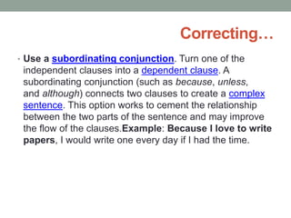 Correcting…
• Use a subordinating conjunction. Turn one of the
independent clauses into a dependent clause. A
subordinating conjunction (such as because, unless,
and although) connects two clauses to create a complex
sentence. This option works to cement the relationship
between the two parts of the sentence and may improve
the flow of the clauses.Example: Because I love to write
papers, I would write one every day if I had the time.
 