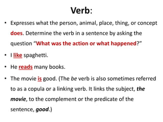 Verb:
• Expresses what the person, animal, place, thing, or concept
does. Determine the verb in a sentence by asking the
question “What was the action or what happened?”
• I like spaghetti.
• He reads many books.
• The movie is good. (The be verb is also sometimes referred
to as a copula or a linking verb. It links the subject, the
movie, to the complement or the predicate of the
sentence, good.)
 