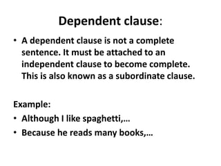 Dependent clause:
• A dependent clause is not a complete
sentence. It must be attached to an
independent clause to become complete.
This is also known as a subordinate clause.
Example:
• Although I like spaghetti,…
• Because he reads many books,…
 