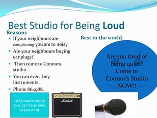 Best Studio for Being Loud
Reasons
 If your neighbours are

Best in the world.

complaining you are to noisy

 Are your neighbours buying

ear plugs?
 Then come to Connors
studio
 You can even buy
instruments .
 Phone 864988.
In Connors studio
you can be as loud
as you want

Are you tired of
being quiet?
Come to
Connor’s Studio
NOW!!

 