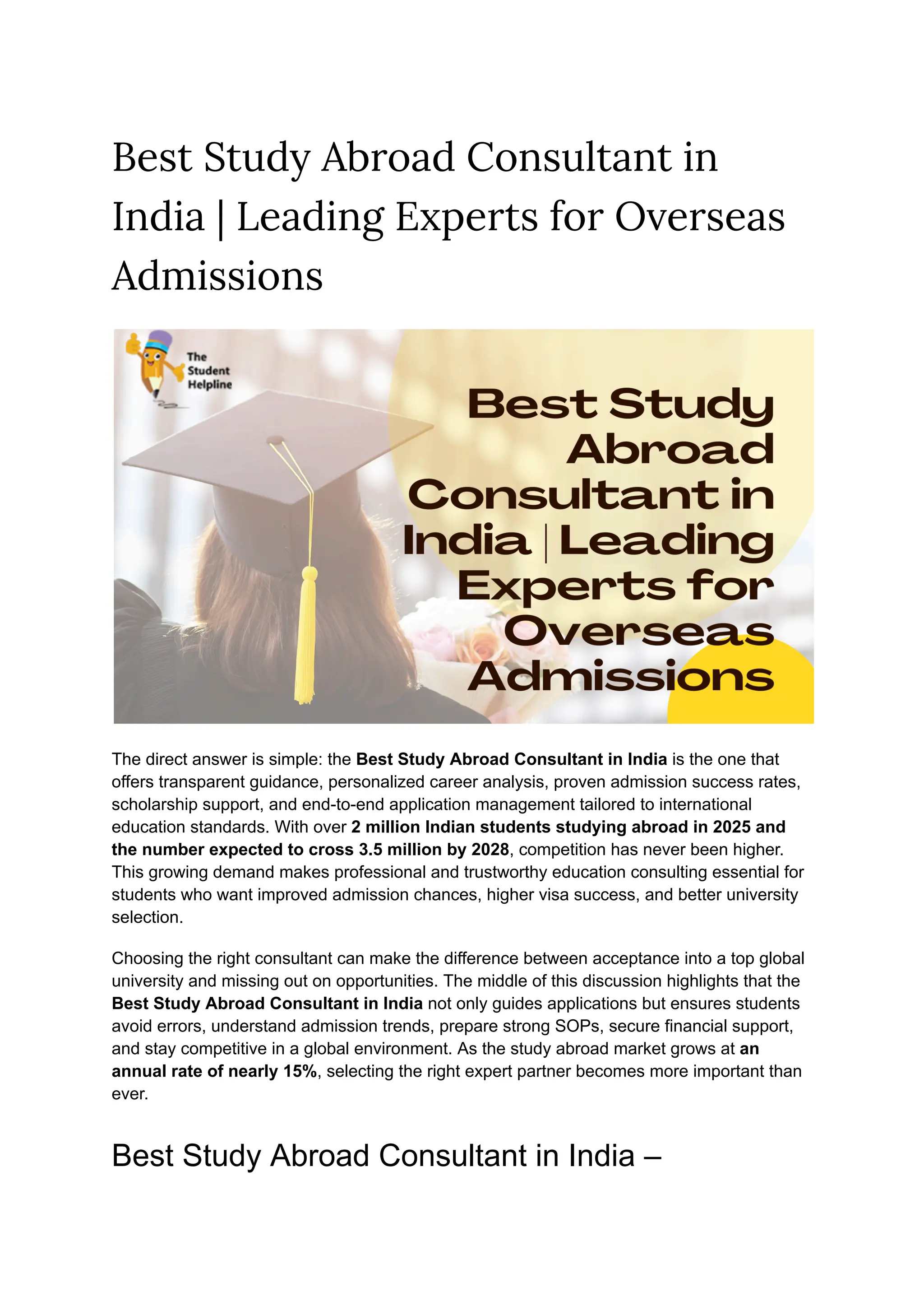 Best Study Abroad Consultant in
India | Leading Experts for Overseas
Admissions
The direct answer is simple: the Best Study Abroad Consultant in India is the one that
offers transparent guidance, personalized career analysis, proven admission success rates,
scholarship support, and end-to-end application management tailored to international
education standards. With over 2 million Indian students studying abroad in 2025 and
the number expected to cross 3.5 million by 2028, competition has never been higher.
This growing demand makes professional and trustworthy education consulting essential for
students who want improved admission chances, higher visa success, and better university
selection.
Choosing the right consultant can make the difference between acceptance into a top global
university and missing out on opportunities. The middle of this discussion highlights that the
Best Study Abroad Consultant in India not only guides applications but ensures students
avoid errors, understand admission trends, prepare strong SOPs, secure financial support,
and stay competitive in a global environment. As the study abroad market grows at an
annual rate of nearly 15%, selecting the right expert partner becomes more important than
ever.
Best Study Abroad Consultant in India –
 
