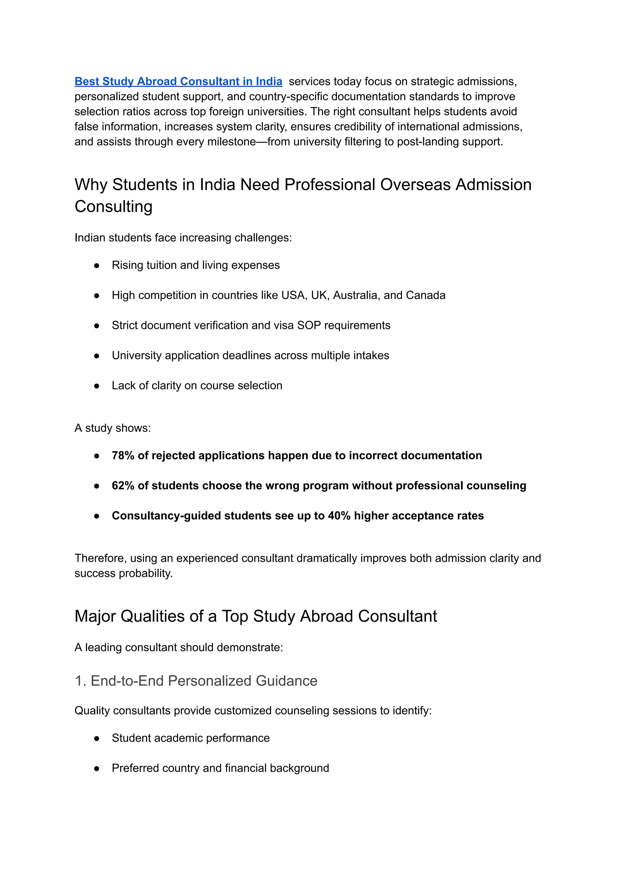 Best Study Abroad Consultant in India services today focus on strategic admissions,
personalized student support, and country-specific documentation standards to improve
selection ratios across top foreign universities. The right consultant helps students avoid
false information, increases system clarity, ensures credibility of international admissions,
and assists through every milestone—from university filtering to post-landing support.
Why Students in India Need Professional Overseas Admission
Consulting
Indian students face increasing challenges:
●​ Rising tuition and living expenses​
●​ High competition in countries like USA, UK, Australia, and Canada​
●​ Strict document verification and visa SOP requirements​
●​ University application deadlines across multiple intakes​
●​ Lack of clarity on course selection​
A study shows:
●​ 78% of rejected applications happen due to incorrect documentation​
●​ 62% of students choose the wrong program without professional counseling​
●​ Consultancy-guided students see up to 40% higher acceptance rates​
Therefore, using an experienced consultant dramatically improves both admission clarity and
success probability.
Major Qualities of a Top Study Abroad Consultant
A leading consultant should demonstrate:
1. End-to-End Personalized Guidance
Quality consultants provide customized counseling sessions to identify:
●​ Student academic performance​
●​ Preferred country and financial background​
 