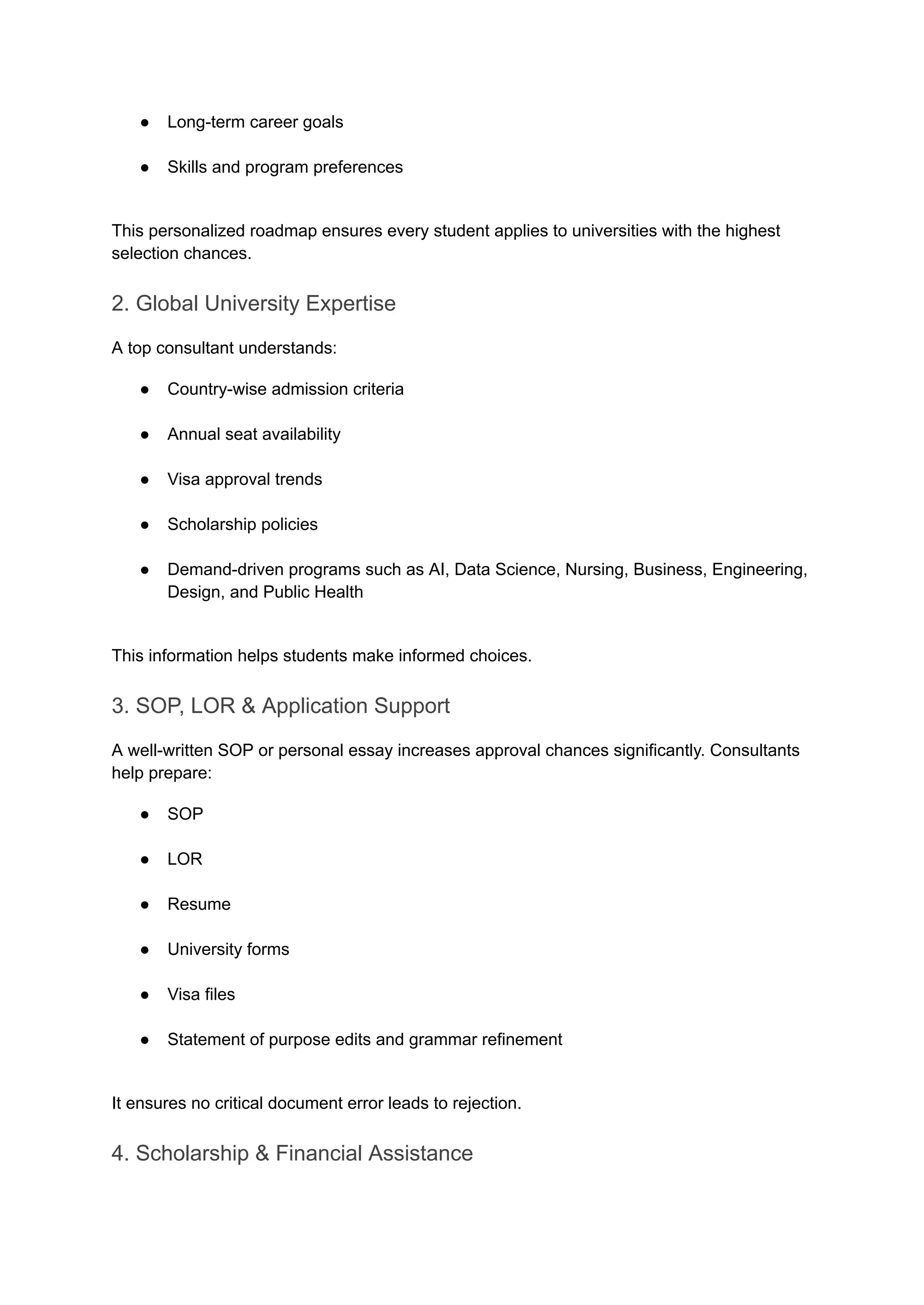 ●​ Long-term career goals​
●​ Skills and program preferences​
This personalized roadmap ensures every student applies to universities with the highest
selection chances.
2. Global University Expertise
A top consultant understands:
●​ Country-wise admission criteria​
●​ Annual seat availability​
●​ Visa approval trends​
●​ Scholarship policies​
●​ Demand-driven programs such as AI, Data Science, Nursing, Business, Engineering,
Design, and Public Health​
This information helps students make informed choices.
3. SOP, LOR & Application Support
A well-written SOP or personal essay increases approval chances significantly. Consultants
help prepare:
●​ SOP​
●​ LOR​
●​ Resume​
●​ University forms​
●​ Visa files​
●​ Statement of purpose edits and grammar refinement​
It ensures no critical document error leads to rejection.
4. Scholarship & Financial Assistance
 