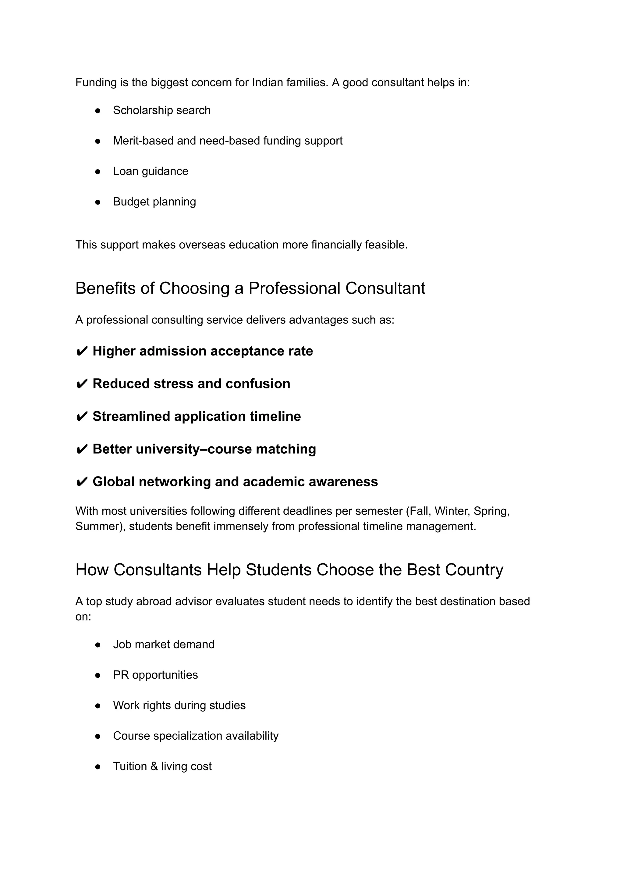 Funding is the biggest concern for Indian families. A good consultant helps in:
●​ Scholarship search​
●​ Merit-based and need-based funding support​
●​ Loan guidance​
●​ Budget planning​
This support makes overseas education more financially feasible.
Benefits of Choosing a Professional Consultant
A professional consulting service delivers advantages such as:
✔ Higher admission acceptance rate
✔ Reduced stress and confusion
✔ Streamlined application timeline
✔ Better university–course matching
✔ Global networking and academic awareness
With most universities following different deadlines per semester (Fall, Winter, Spring,
Summer), students benefit immensely from professional timeline management.
How Consultants Help Students Choose the Best Country
A top study abroad advisor evaluates student needs to identify the best destination based
on:
●​ Job market demand​
●​ PR opportunities​
●​ Work rights during studies​
●​ Course specialization availability​
●​ Tuition & living cost​
 