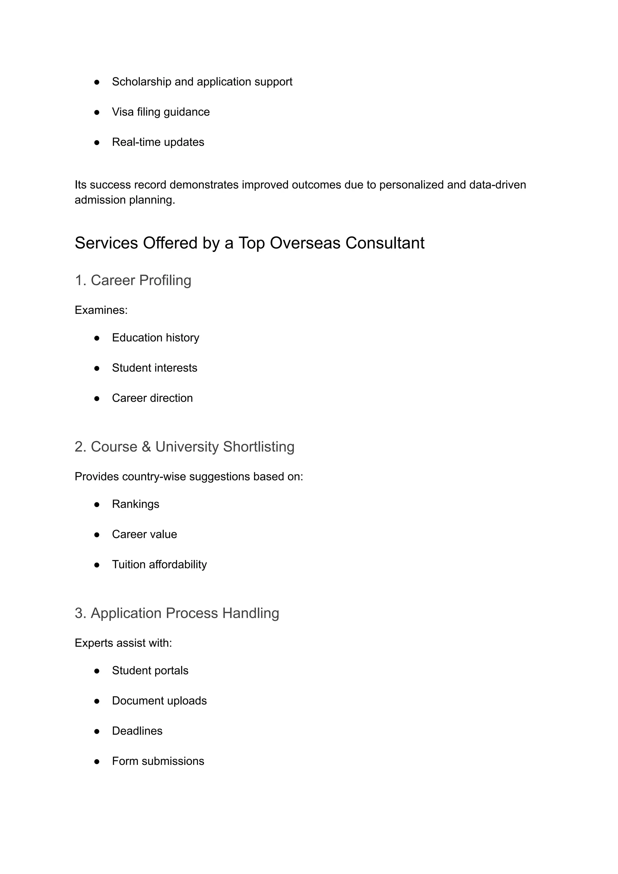 ●​ Scholarship and application support​
●​ Visa filing guidance​
●​ Real-time updates​
Its success record demonstrates improved outcomes due to personalized and data-driven
admission planning.
Services Offered by a Top Overseas Consultant
1. Career Profiling
Examines:
●​ Education history​
●​ Student interests​
●​ Career direction​
2. Course & University Shortlisting
Provides country-wise suggestions based on:
●​ Rankings​
●​ Career value​
●​ Tuition affordability​
3. Application Process Handling
Experts assist with:
●​ Student portals​
●​ Document uploads​
●​ Deadlines​
●​ Form submissions​
 