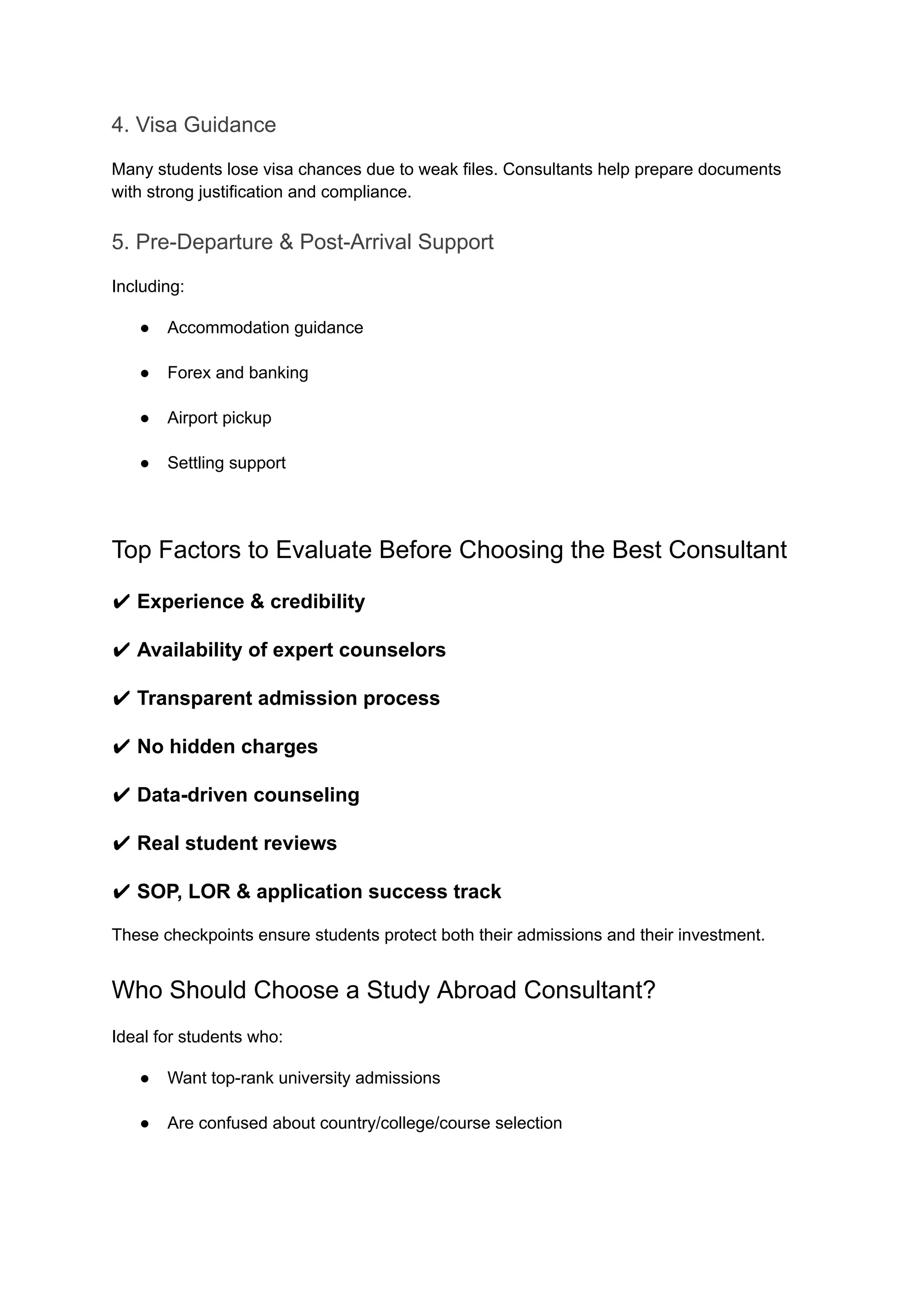 4. Visa Guidance
Many students lose visa chances due to weak files. Consultants help prepare documents
with strong justification and compliance.
5. Pre-Departure & Post-Arrival Support
Including:
●​ Accommodation guidance​
●​ Forex and banking​
●​ Airport pickup​
●​ Settling support​
Top Factors to Evaluate Before Choosing the Best Consultant
✔ Experience & credibility
✔ Availability of expert counselors
✔ Transparent admission process
✔ No hidden charges
✔ Data-driven counseling
✔ Real student reviews
✔ SOP, LOR & application success track
These checkpoints ensure students protect both their admissions and their investment.
Who Should Choose a Study Abroad Consultant?
Ideal for students who:
●​ Want top-rank university admissions​
●​ Are confused about country/college/course selection​
 