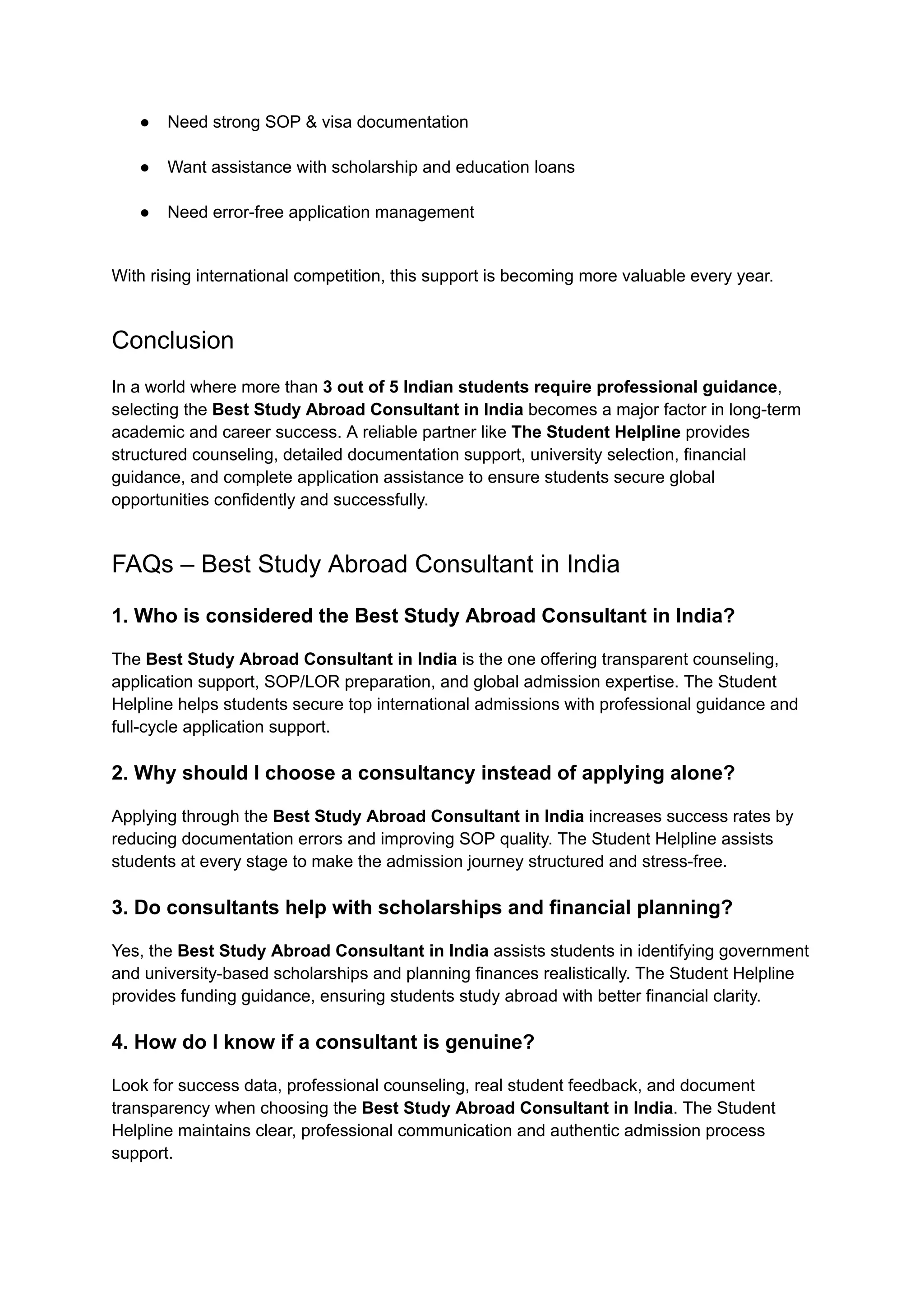 ●​ Need strong SOP & visa documentation​
●​ Want assistance with scholarship and education loans​
●​ Need error-free application management​
With rising international competition, this support is becoming more valuable every year.
Conclusion
In a world where more than 3 out of 5 Indian students require professional guidance,
selecting the Best Study Abroad Consultant in India becomes a major factor in long-term
academic and career success. A reliable partner like The Student Helpline provides
structured counseling, detailed documentation support, university selection, financial
guidance, and complete application assistance to ensure students secure global
opportunities confidently and successfully.
FAQs – Best Study Abroad Consultant in India
1. Who is considered the Best Study Abroad Consultant in India?
The Best Study Abroad Consultant in India is the one offering transparent counseling,
application support, SOP/LOR preparation, and global admission expertise. The Student
Helpline helps students secure top international admissions with professional guidance and
full-cycle application support.
2. Why should I choose a consultancy instead of applying alone?
Applying through the Best Study Abroad Consultant in India increases success rates by
reducing documentation errors and improving SOP quality. The Student Helpline assists
students at every stage to make the admission journey structured and stress-free.
3. Do consultants help with scholarships and financial planning?
Yes, the Best Study Abroad Consultant in India assists students in identifying government
and university-based scholarships and planning finances realistically. The Student Helpline
provides funding guidance, ensuring students study abroad with better financial clarity.
4. How do I know if a consultant is genuine?
Look for success data, professional counseling, real student feedback, and document
transparency when choosing the Best Study Abroad Consultant in India. The Student
Helpline maintains clear, professional communication and authentic admission process
support.
 