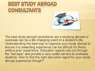 The best study abroad consultants are a studying abroad or
overseas can be a life changing event in a student’s life.
Understanding the best way to organize your study abroad to
ensure it is rewarding experience can be difficult for those
without prior experience. Education agents can out through
the “red tape” and provide a very useful service to overseas
students. How to find the right education agent for your study
abroad experience though?
 