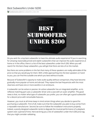 Best Subwoofers Under $200
outdoorsumo.com/best-subwoofers-under-200
Do you wish for a top best subwoofer to have the ultimate audio experience? If you're searching
for amazing reasonably priced and stylish subwoofers that can improve the audio experience at
home or in the office, there is a list of the best subwoofers under the $ 200. When you will
search for the best cheap subwoofers, you will get that there are lots of on the market.
But there are some problems in the fact that many of these speakers are really admirable of the
price so that you would pay for them. With a little approaching into the best speakers on hand
to you, you can find the suitable one which you best without trouble.
Because of Subwoofer’s capacity to make audio quality without comparison, they have become
gradually more popular at home and abroad. They repeat the low frequencies with the most
clearness and have one or more woofers in an enclosure.
A subwoofer can be active or passive. An active subwoofer has an integrated amplifier, as its
reflexive matching part uses a subwoofer driver and a case with an outer amplifier. The good
news is that, no matter what type of subwoofer you prefer, you can often get a good subwoofer
for a decent price with remarkable features.
However, you must at all times keep in mind certain things when you decide to spend for
purchasing a subwoofer. First of all, make sure that the subwoofer you plan to buy comes from
a reputable manufacturer. Second, be sure to follow the installation instructions properly.
Indeed, a poorly designed subwoofer tends to degrade the musical performance of a playback
system over a period of time. Here we bring you a list of subwoofers under the $ 200 price tag
that you might consider validating.
1/22
 