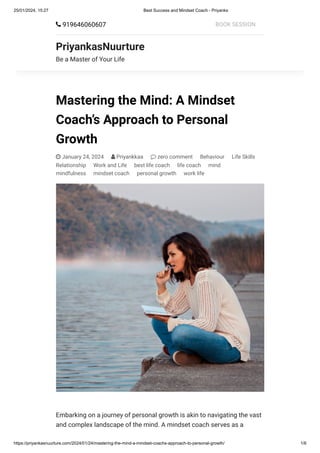 25/01/2024, 15:27 Best Success and Mindset Coach - Priyanks
https://priyankasnuurture.com/2024/01/24/mastering-the-mind-a-mindset-coachs-approach-to-personal-growth/ 1/6
Mastering the Mind: A Mindset
Coach’s Approach to Personal
Growth
 January 24, 2024  Priyankkaa  zero comment Behaviour Life Skills
Relationship Work and Life best life coach life coach mind
mindfulness mindset coach personal growth work life
Embarking on a journey of personal growth is akin to navigating the vast
and complex landscape of the mind. A mindset coach serves as a
 919646060607 BOOK SESSION
PriyankasNuurture
Be a Master of Your Life
 