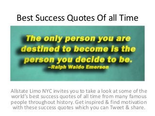 Best Success Quotes Of all Time
Allstate Limo NYC invites you to take a look at some of the
world’s best success quotes of all time from many famous
people throughout history. Get inspired & find motivation
with these success quotes which you can Tweet & share.
 