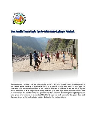 Best Suitable Time & Useful Tips for White Water Rafting in Rishikesh

Rishikesh and Haridwar both are suitable places for its religious visitation for the whole year but
for White water rafting in rishikesh there is a specific time period best for this type of
activities. The rishikesh is located in the Uttrakhand state of northern India but entire region
have moderate-to-cold temperature throughout the year. During summer seasons tourist and
visitors across the country come to enjoy their holiday vacations due to its pleasing temperature
and green environment. In fact entire Uttrakhand region is well-known for its green flora and
fauna and one of the best suitable holiday destination for Indian visitors.

 