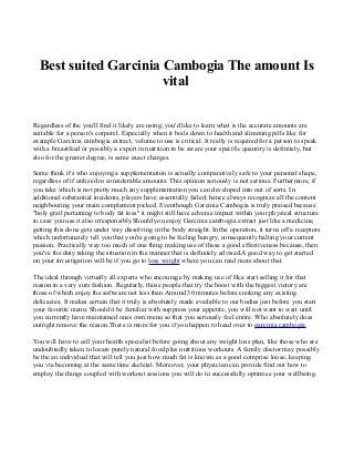 Best suited Garcinia Cambogia The amount Is
vital
Regardless of the you'll find it likely are using; you'd like to learn what is the accurate amounts are
suitable for a person's corporel. Especially when it boils down to health and slimming pills like for
example Garcinia cambogia extract, volume to use is critical. It really is required for a person to speak
with a breastfeed or possibly a expert in nutrition to be aware your specific quantity is definitely, but
also for the greater degree, is same exact charges.
Some think it's who enjoying a supplementation is actually comparatively safe to your personal shape,
regardless of if utilized in considerable amounts. This opinion seriously is not serious. Furthermore, if
you take which is not pretty much any supplementation you can developed into out of sorts. In
additional substantial incidents, players have essentially failed; hence always recognize all the content
neighbouring your main complement picked. Eventhough Garcinia Cambogia is truly praised because
"holy grail pertaining to body fat loss" it might still have adverse impact within your physical structure
in case you use it also irresponsibly.Should you enjoy Garcinia cambogia extract just like a medicine,
getting this done gets under way dissolving in the body straight. In the operation, it turns off a receptors
which unfortunately tell you that you're going to be feeling hungry, consequently halting your current
passion. Practically way too much of one thing making use of these a good effectiveness because, then
you've the duty taking the situation in the manner that is definitely advised.A good way to get started
on your investigation will be if you go to lose weight where you can read more about that.
The ideal through virtually all experts who encourage by making use of Hca start selling it for that
reason in a very sure fashion. Regularly, those people that try the boost with the biggest victory are
those of which enjoy the software not less than Around 30 minutes before cooking any existing
delicacies. It makes certain that it truly is absolutely made available to our bodies just before you start
your favorite menu. Should it be familiar with suppress your appetite, you will not want to wait until
you currently have maintained ones own menu so that you seriously feel entire. Who absolutely does
outright remove the reason.There is more for you if you happen to head over to garcinia cambogia.
You will have to call your health specialist before going about any weight loss plan, like those who are
undoubtedly taken to locate purely natural food plus nutritious workouts. A family doctor may possibly
be the an individual that will tell you just how much fat is known as a good comprise loose, keeping
you via becoming at the same time skeletal. Moreover, your physician can provide find out how to
employ the things coupled with workout sessions you will do to successfully optimise your wellbeing.

 