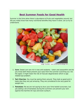 Best Summer Foods for Good Health
Summer is the time when there is abundance of fruits and vegetables around, but
did you really know how many nutritional benefits they have in store. Let us try to
understand.
1. Corn: Sweet corn are rich in two anti-oxidants – lutein and zeaxanthin and do
you know both these prevent your eyes from the summer scorching sun. For
the aged, it might lower the risk of macular degeneration which is age
related eye problem.
2. Tart Cherries: You must be seeing them around. They look so good and in
taste also they are just amazing. They are considered to be very good for
weight loss.
3. Tomatoes: No we are not saying to shun your time tested sunscreen, but
yes eating a lot of tomatoes during the summers can prevent your skin
against the harmful UV rays and even sunburn.
 