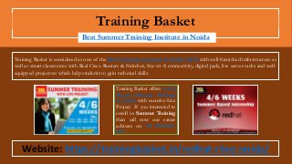 Training Basket
Best Summer Training Institute in Noida
Training Basket offers 4/6/8
Weeks Summer Training
in Noida with excusive Live
Project. If you interested to
enroll in Summer Training
than call now our career
advisers on +91 9015-887-
887.
Website: https://trainingbasket.in/redhat-rhce-noida/
Training Basket is considered as one of the Best Training Institutes in Delhi/NCR with well-furnished infrastructure as
well as smart classrooms with Real Cisco Routers & Switches, free wi-fi connectivity, digital pads, live server racks and well-
equipped projectors which help students to gain technical skills.
 