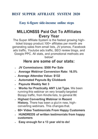 BEST SUPPER AFFILIATE SYSTEM 2020
Easy 6-figure side-income online steps
MILLION$$$ Paid Out To Affiliates
Every Year
The Super Affiliate System is the fastest growing high-
ticket bizopp product.100+ affiliates per month are
generating sales from email lists, JV promos, Facebook
ads traffic, Youtube ads traffic, SEO review blogs, and
Google PPC. All stats, and promotional methods are
below!
Here are some of our stats:
 JV Commissions: $500 Per Sale
 Average Webinar Conversion Rate: 16.5%
 Average Attendee Value: $132
 Automated Payouts By Clickbank
 Payouts Weekly Net 3
 Works for Practically ANY List Type. We been
running this webinar on very broadly targeted
Bizopp traffic, from Kindle lists, to general IM.
 Highest Converting Webinar in Recent
History. There has been a glut in new, high-
converting webinars. This changes that.
 60+ Video Testimonials From Happy Customers
 HUNDREDS of written testimonials from happy
customers
 Easy enough for a 13 year old to do!
 